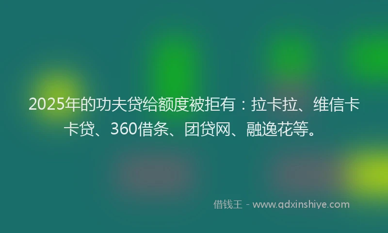 2025年的功夫贷给额度被拒有：拉卡拉、维信卡卡贷、360借条、团贷网、融逸花等。