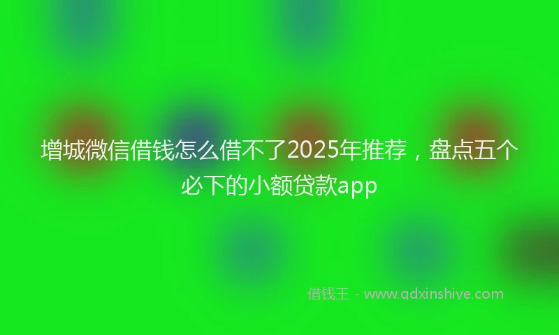 增城微信借钱怎么借不了2025年推荐，盘点五个必下的小额贷款app