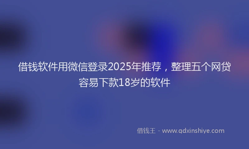 借钱软件用微信登录2025年推荐，整理五个网贷容易下款18岁的软件