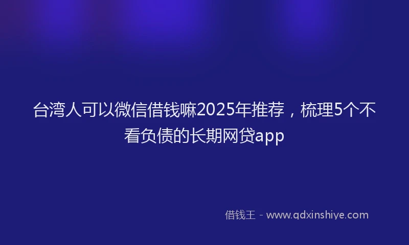 台湾人可以微信借钱嘛2025年推荐，梳理5个不看负债的长期网贷app