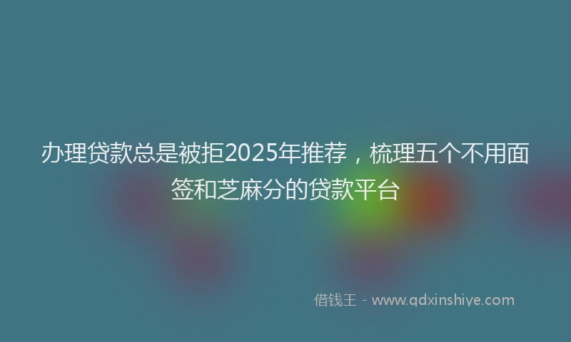 办理贷款总是被拒2025年推荐，梳理五个不用面签和芝麻分的贷款平台