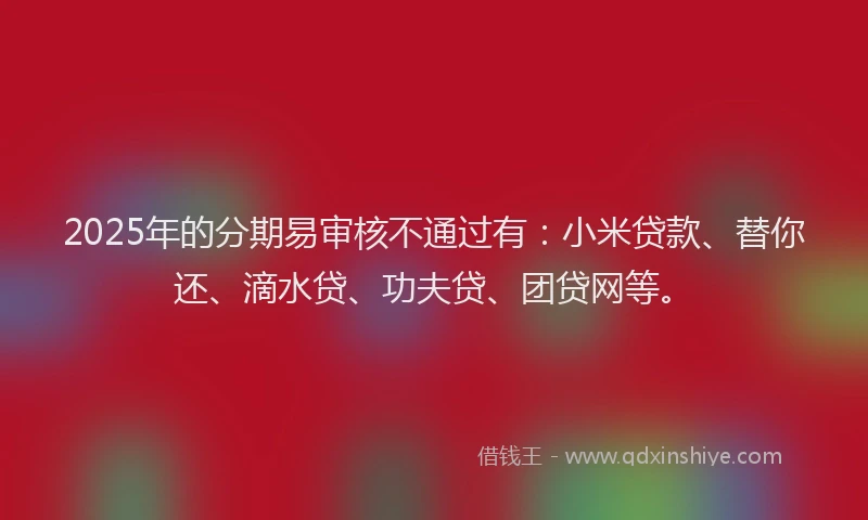 2025年的分期易审核不通过有：小米贷款、替你还、滴水贷、功夫贷、团贷网等。