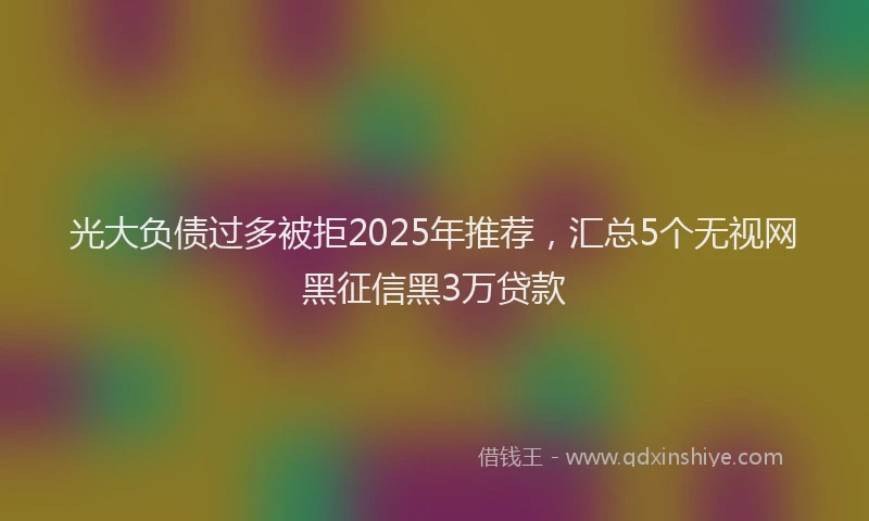 光大负债过多被拒2025年推荐，汇总5个无视网黑征信黑3万贷款