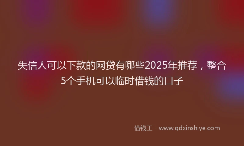 失信人可以下款的网贷有哪些2025年推荐，整合5个手机可以临时借钱的口子