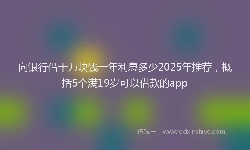 向银行借十万块钱一年利息多少2025年推荐，概括5个满19岁可以借款的app