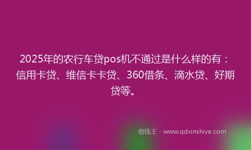 2025年的农行车贷pos机不通过是什么样的有：信用卡贷、维信卡卡贷、360借条、滴水贷、好期贷等。