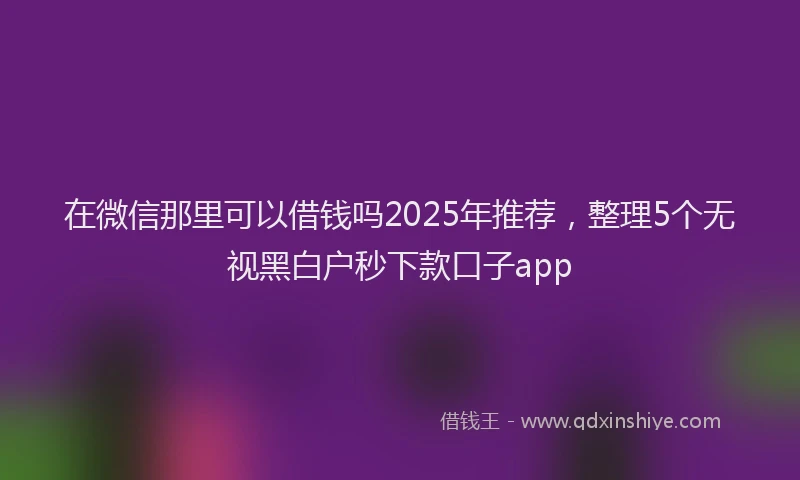 在微信那里可以借钱吗2025年推荐，整理5个无视黑白户秒下款口子app