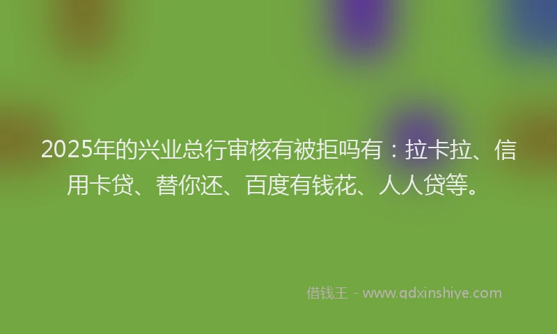 2025年的兴业总行审核有被拒吗有：拉卡拉、信用卡贷、替你还、百度有钱花、人人贷等。