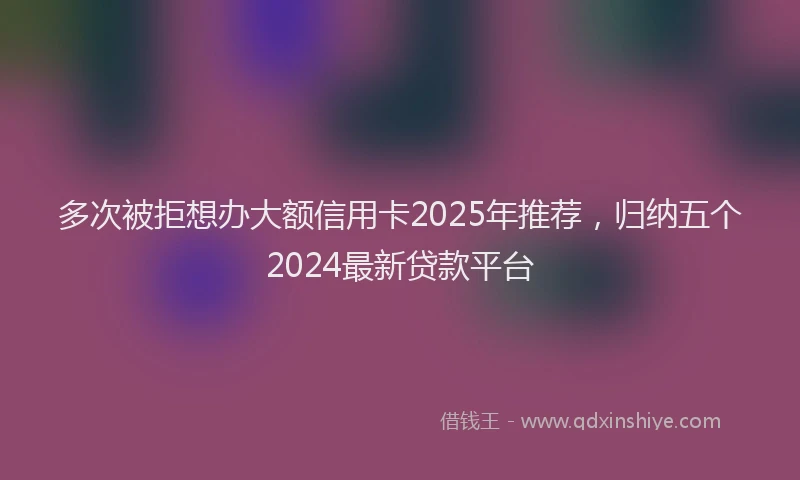 多次被拒想办大额信用卡2025年推荐，归纳五个2024最新贷款平台