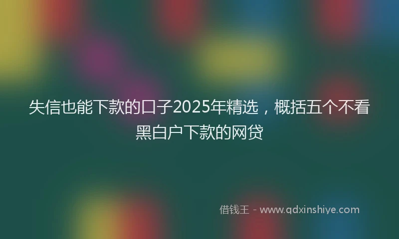 失信也能下款的口子2025年精选，概括五个不看黑白户下款的网贷