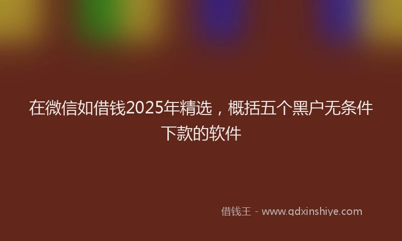 在微信如借钱2025年精选，概括五个黑户无条件下款的软件