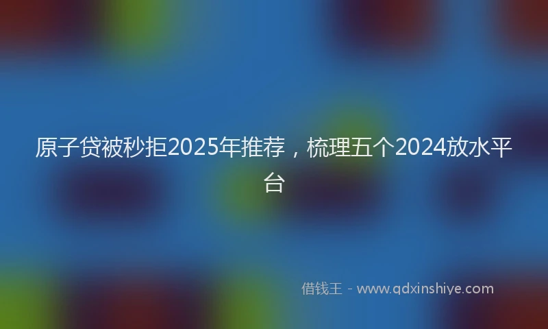 原子贷被秒拒2025年推荐，梳理五个2024放水平台