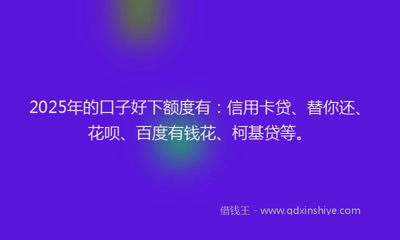 2025年的口子好下额度有：信用卡贷、替你还、花呗、百度有钱花、柯基贷等。