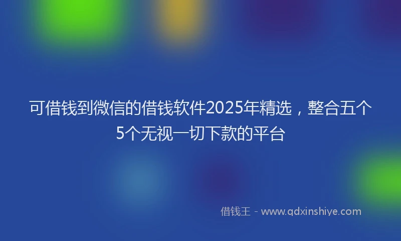 可借钱到微信的借钱软件2025年精选，整合五个5个无视一切下款的平台