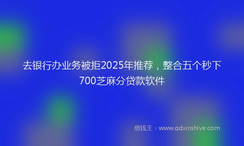 去银行办业务被拒2025年推荐，整合五个秒下700芝麻分贷款软件