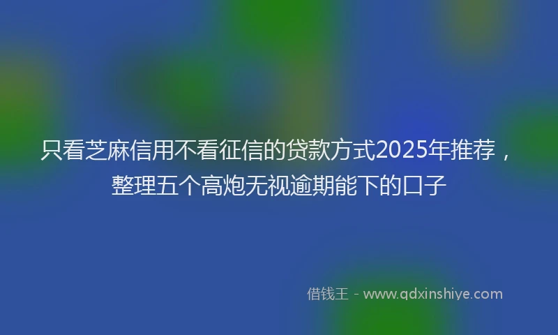 只看芝麻信用不看征信的贷款方式2025年推荐，整理五个高炮无视逾期能下的口子