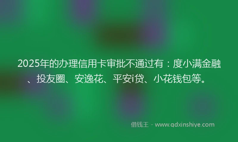 2025年的办理信用卡审批不通过有：度小满金融、投友圈、安逸花、平安i贷、小花钱包等。