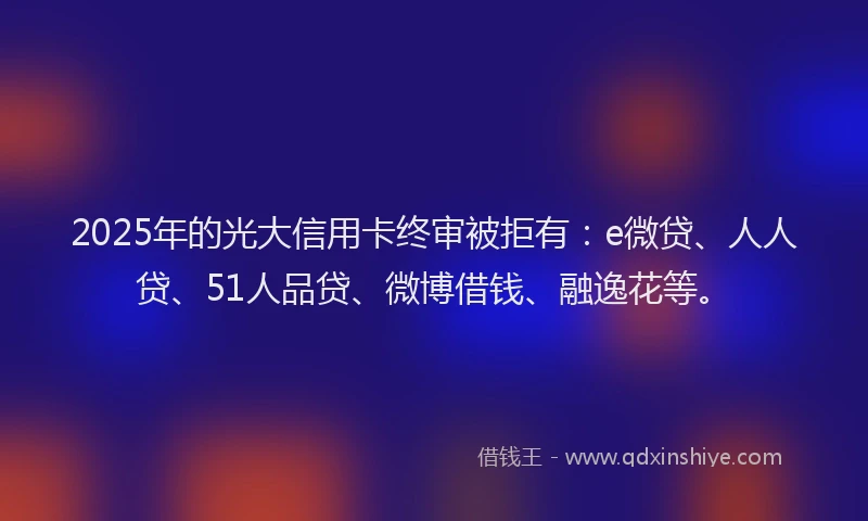 2025年的光大信用卡终审被拒有：e微贷、人人贷、51人品贷、微博借钱、融逸花等。