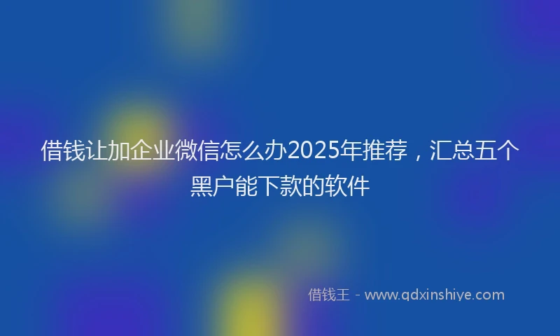 借钱让加企业微信怎么办2025年推荐，汇总五个黑户能下款的软件