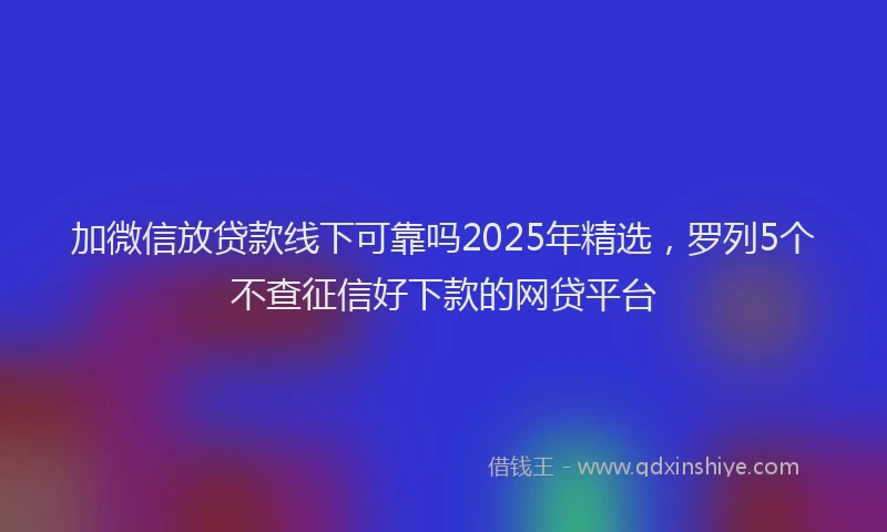 加微信放贷款线下可靠吗2025年精选，罗列5个不查征信好下款的网贷平台