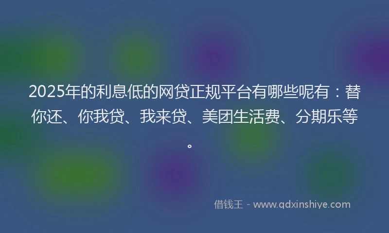 2025年的利息低的网贷正规平台有哪些呢有：替你还、你我贷、我来贷、美团生活费、分期乐等。