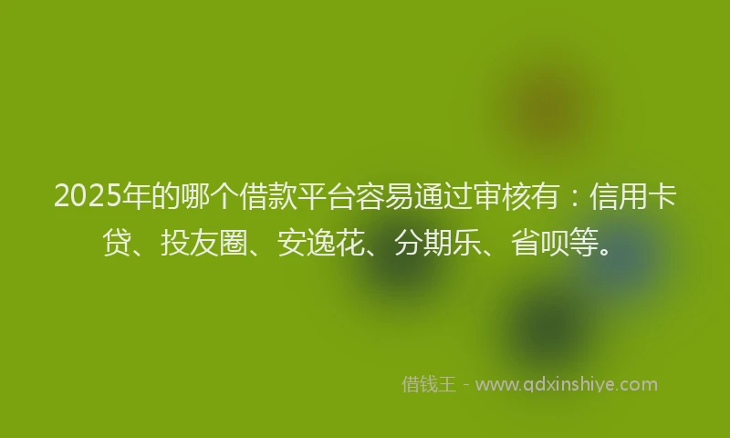 2025年的哪个借款平台容易通过审核有：信用卡贷、投友圈、安逸花、分期乐、省呗等。