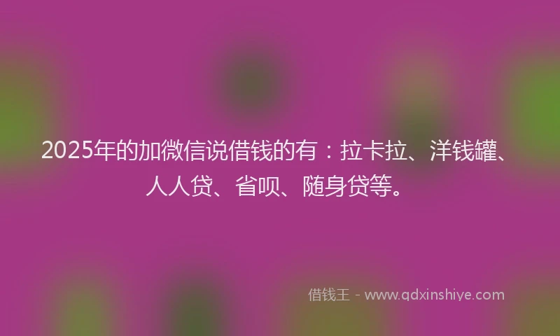 2025年的加微信说借钱的有：拉卡拉、洋钱罐、人人贷、省呗、随身贷等。