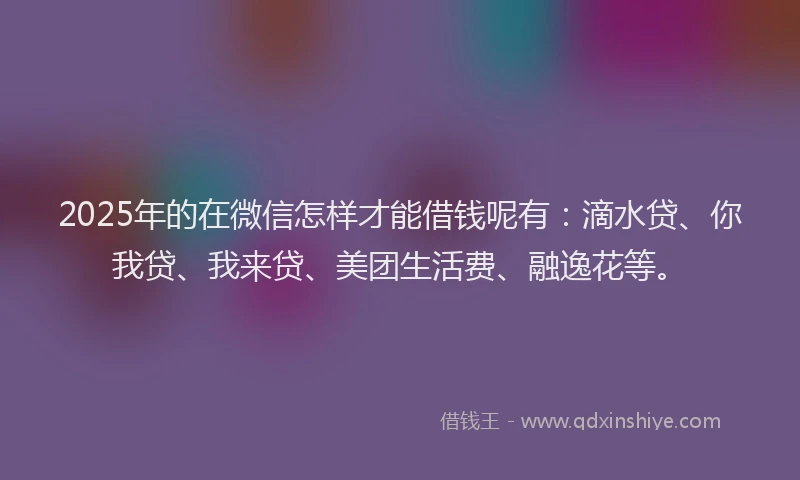 2025年的在微信怎样才能借钱呢有：滴水贷、你我贷、我来贷、美团生活费、融逸花等。