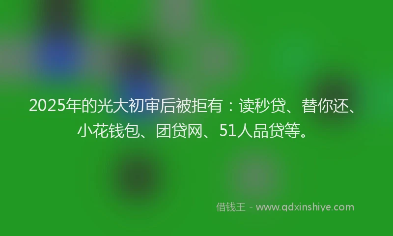 2025年的光大初审后被拒有：读秒贷、替你还、小花钱包、团贷网、51人品贷等。