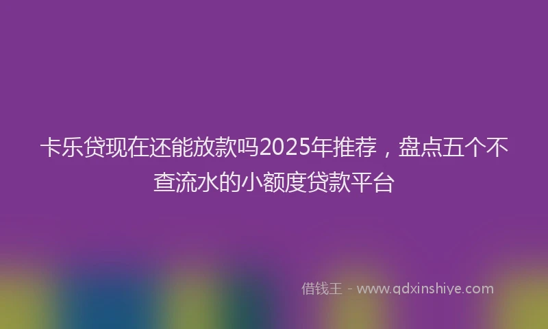 卡乐贷现在还能放款吗2025年推荐，盘点五个不查流水的小额度贷款平台