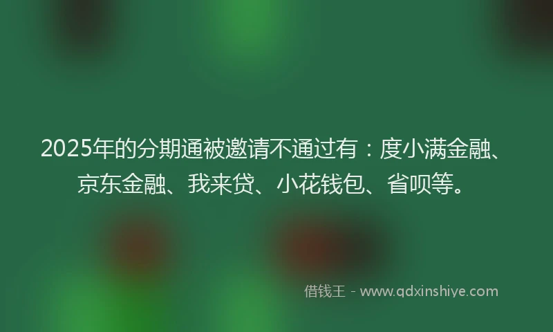 2025年的分期通被邀请不通过有：度小满金融、京东金融、我来贷、小花钱包、省呗等。