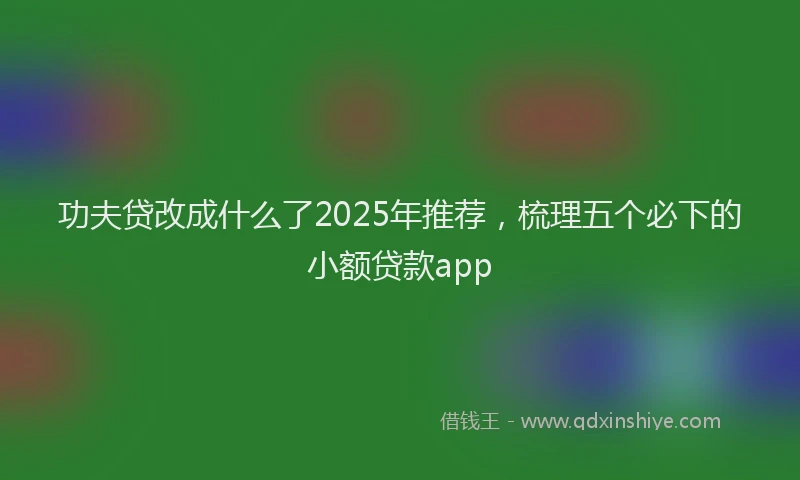 功夫贷改成什么了2025年推荐，梳理五个必下的小额贷款app