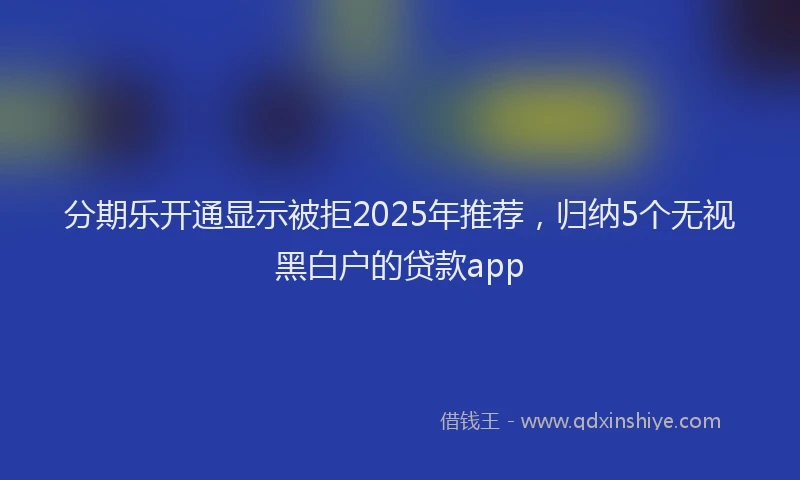 分期乐开通显示被拒2025年推荐，归纳5个无视黑白户的贷款app