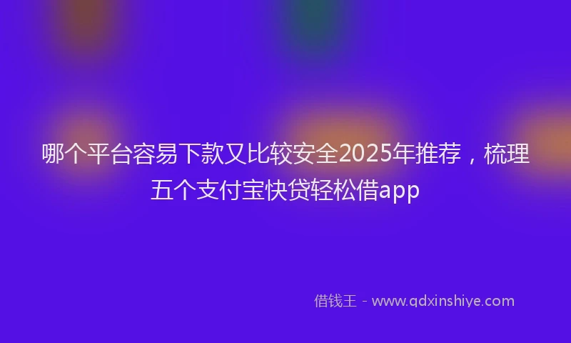 哪个平台容易下款又比较安全2025年推荐，梳理五个支付宝快贷轻松借app