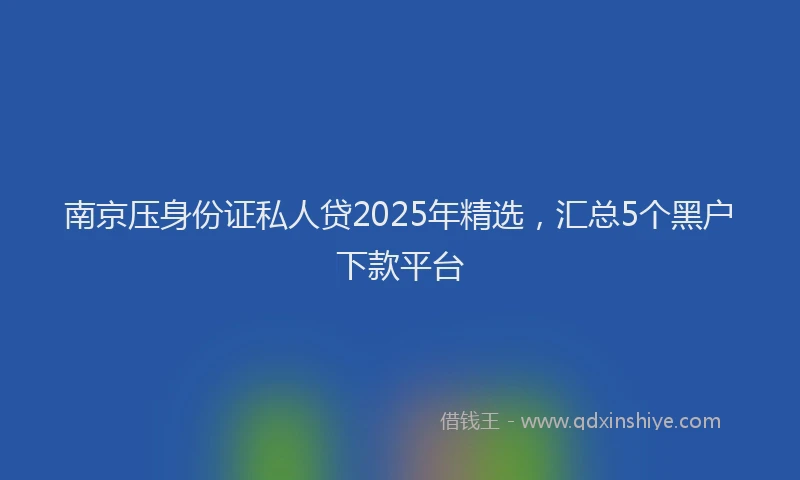 南京压身份证私人贷2025年精选，汇总5个黑户下款平台