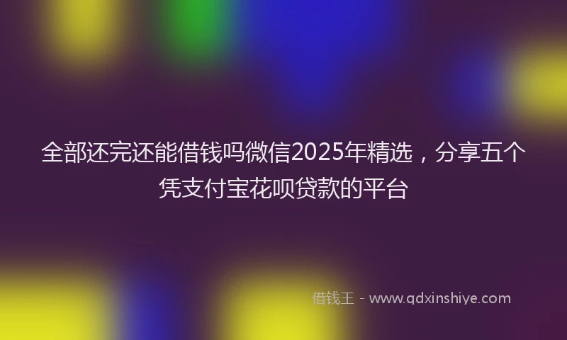 全部还完还能借钱吗微信2025年精选，分享五个凭支付宝花呗贷款的平台