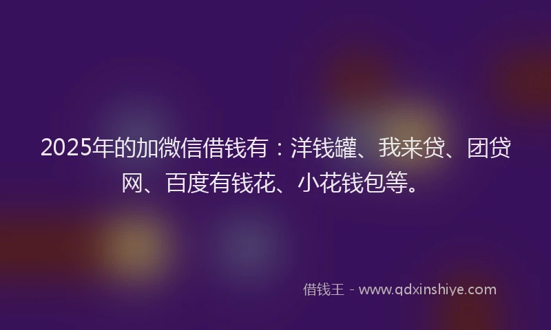 2025年的加微信借钱有：洋钱罐、我来贷、团贷网、百度有钱花、小花钱包等。