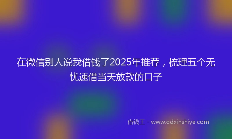 在微信别人说我借钱了2025年推荐，梳理五个无忧速借当天放款的口子