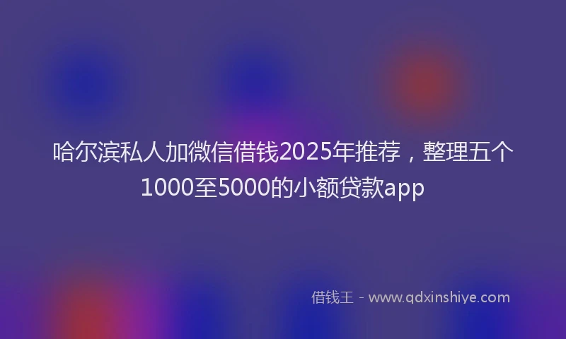 哈尔滨私人加微信借钱2025年推荐，整理五个1000至5000的小额贷款app