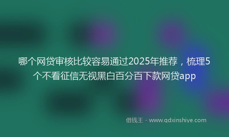 哪个网贷审核比较容易通过2025年推荐，梳理5个不看征信无视黑白百分百下款网贷app