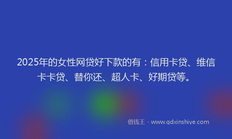 2025年的女性网贷好下款的有：信用卡贷、维信卡卡贷、替你还、超人卡、好期贷等。