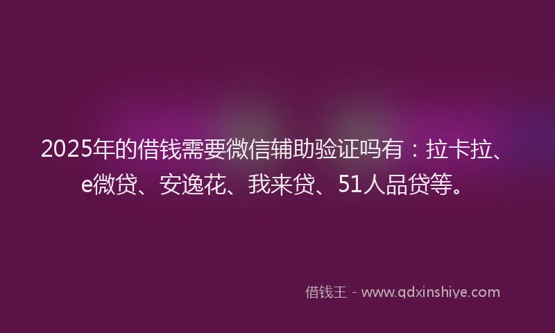 2025年的借钱需要微信辅助验证吗有：拉卡拉、e微贷、安逸花、我来贷、51人品贷等。