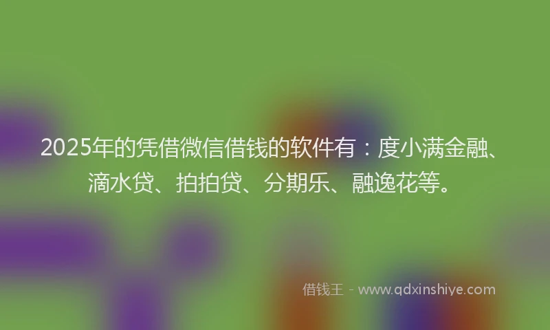 2025年的凭借微信借钱的软件有：度小满金融、滴水贷、拍拍贷、分期乐、融逸花等。