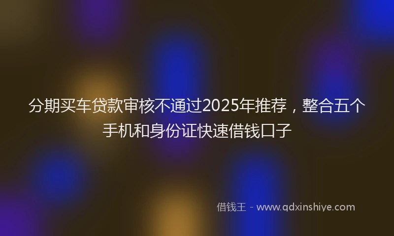 分期买车贷款审核不通过2025年推荐，整合五个手机和身份证快速借钱口子