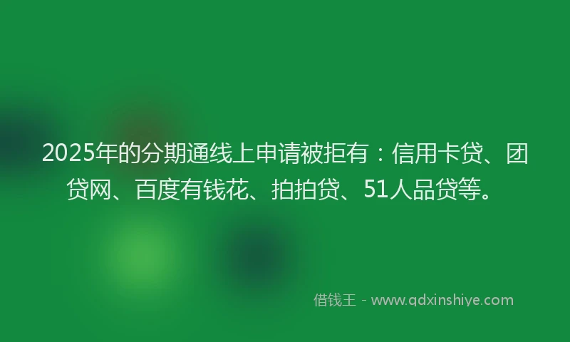 2025年的分期通线上申请被拒有：信用卡贷、团贷网、百度有钱花、拍拍贷、51人品贷等。