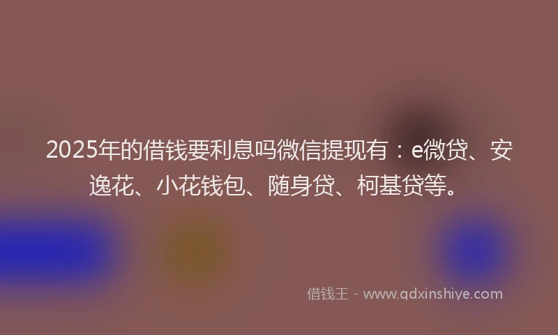 2025年的借钱要利息吗微信提现有：e微贷、安逸花、小花钱包、随身贷、柯基贷等。