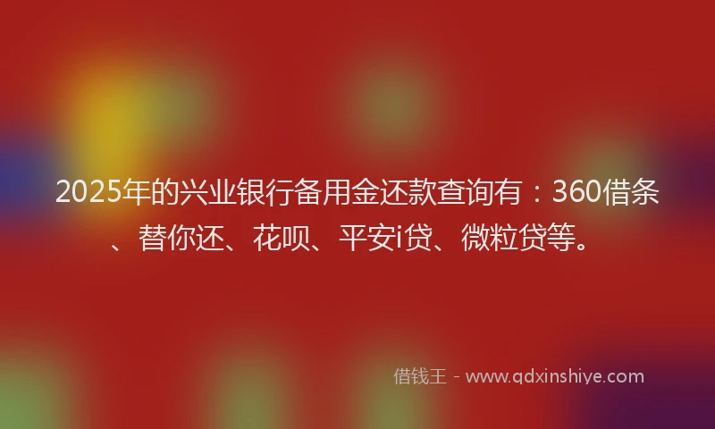 2025年的兴业银行备用金还款查询有：360借条、替你还、花呗、平安i贷、微粒贷等。