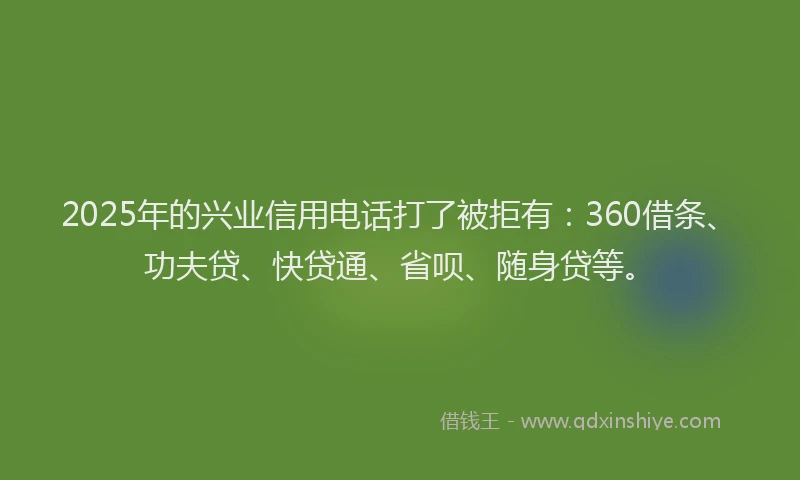 2025年的兴业信用电话打了被拒有：360借条、功夫贷、快贷通、省呗、随身贷等。