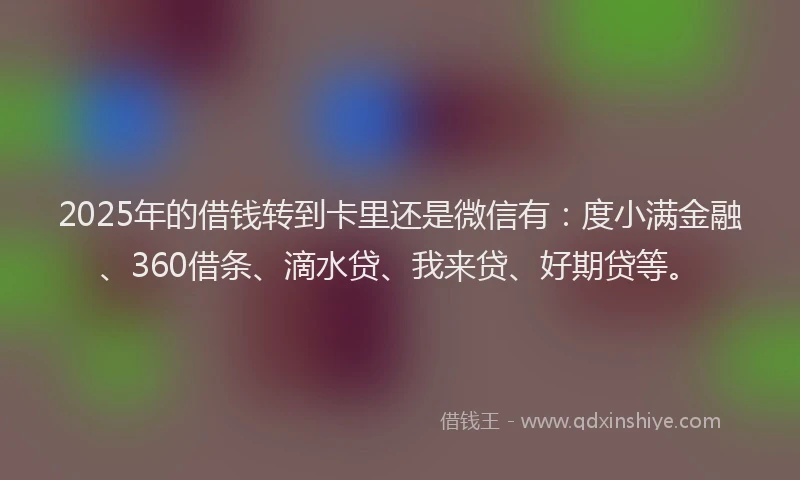 2025年的借钱转到卡里还是微信有：度小满金融、360借条、滴水贷、我来贷、好期贷等。