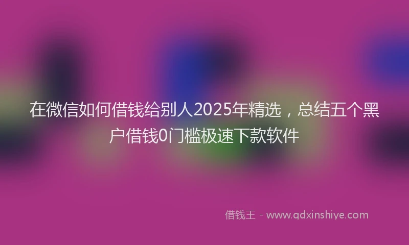 在微信如何借钱给别人2025年精选，总结五个黑户借钱0门槛极速下款软件